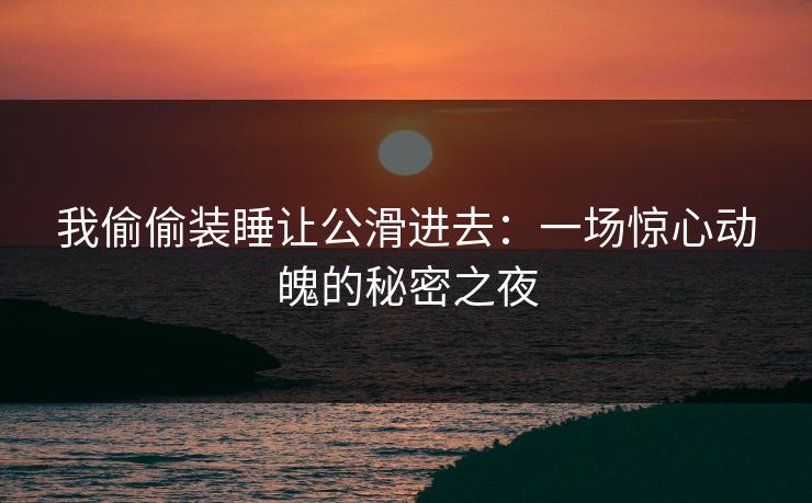 我偷偷装睡让公滑进去：一场惊心动魄的秘密之夜