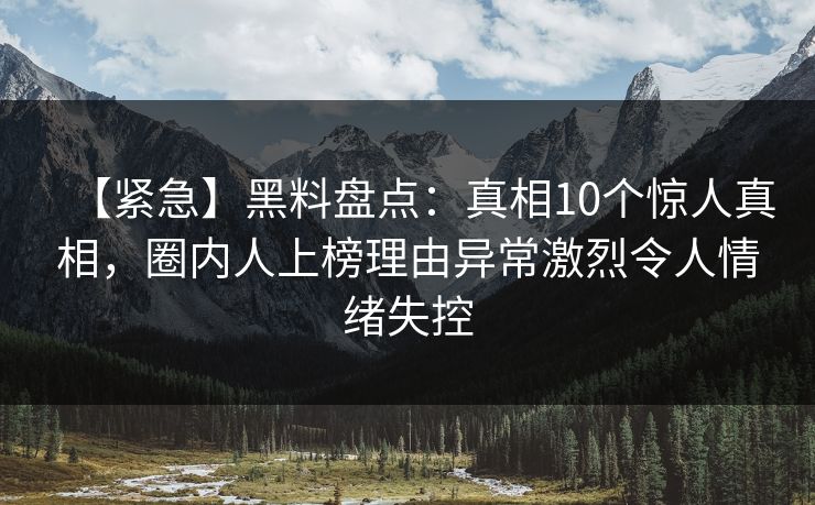 【紧急】黑料盘点：真相10个惊人真相，圈内人上榜理由异常激烈令人情绪失控