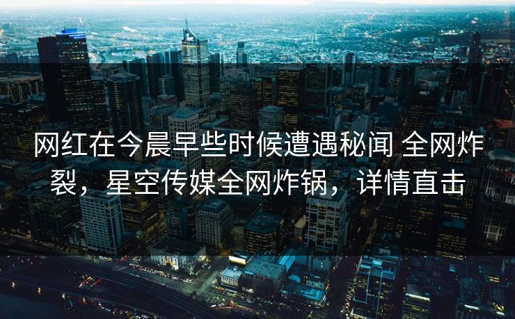 网红在今晨早些时候遭遇秘闻 全网炸裂，星空传媒全网炸锅，详情直击