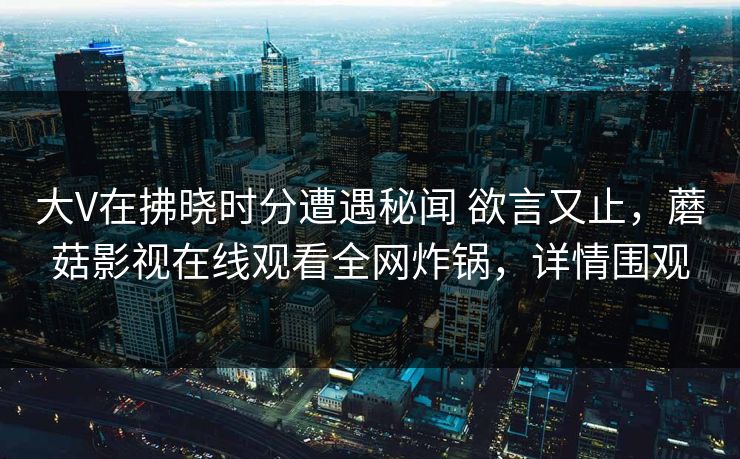 大V在拂晓时分遭遇秘闻 欲言又止，蘑菇影视在线观看全网炸锅，详情围观
