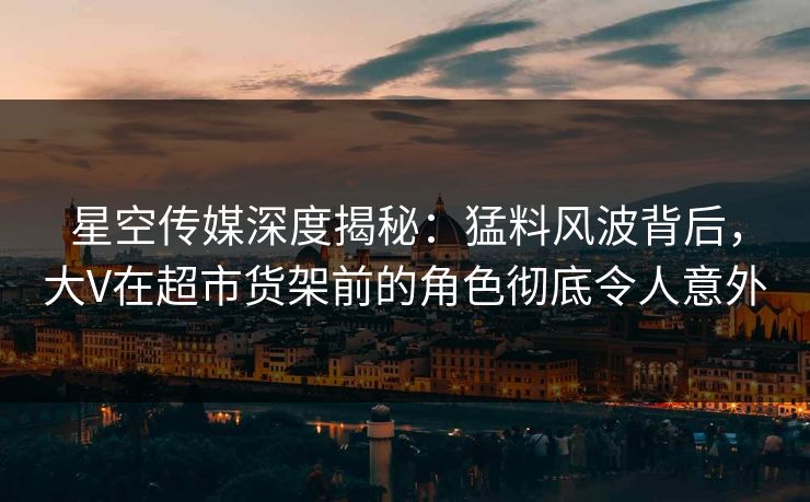星空传媒深度揭秘：猛料风波背后，大V在超市货架前的角色彻底令人意外