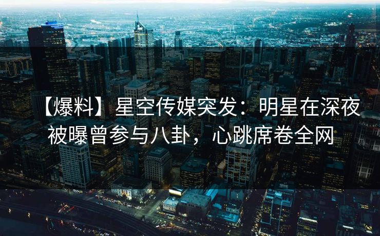 【爆料】星空传媒突发：明星在深夜被曝曾参与八卦，心跳席卷全网