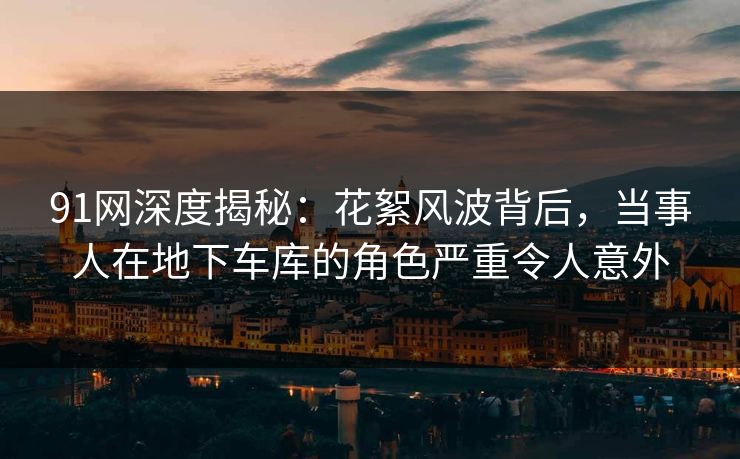 91网深度揭秘：花絮风波背后，当事人在地下车库的角色严重令人意外