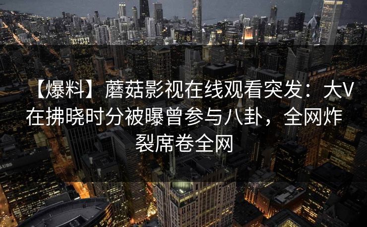 【爆料】蘑菇影视在线观看突发：大V在拂晓时分被曝曾参与八卦，全网炸裂席卷全网