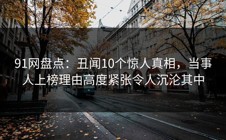 91网盘点：丑闻10个惊人真相，当事人上榜理由高度紧张令人沉沦其中