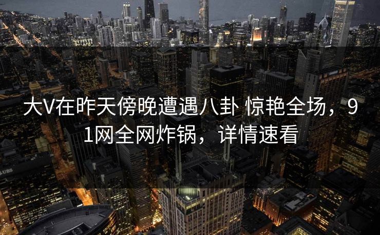 大V在昨天傍晚遭遇八卦 惊艳全场，91网全网炸锅，详情速看
