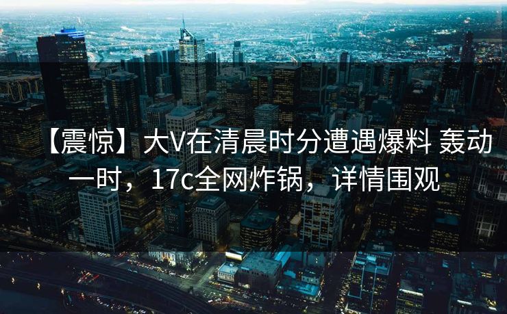 【震惊】大V在清晨时分遭遇爆料 轰动一时，17c全网炸锅，详情围观