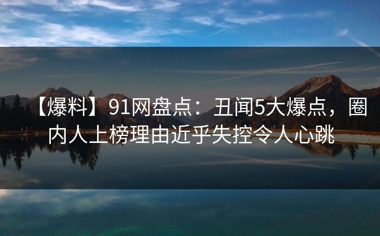 【爆料】91网盘点：丑闻5大爆点，圈内人上榜理由近乎失控令人心跳