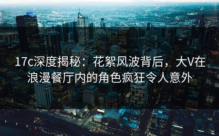 17c深度揭秘：花絮风波背后，大V在浪漫餐厅内的角色疯狂令人意外