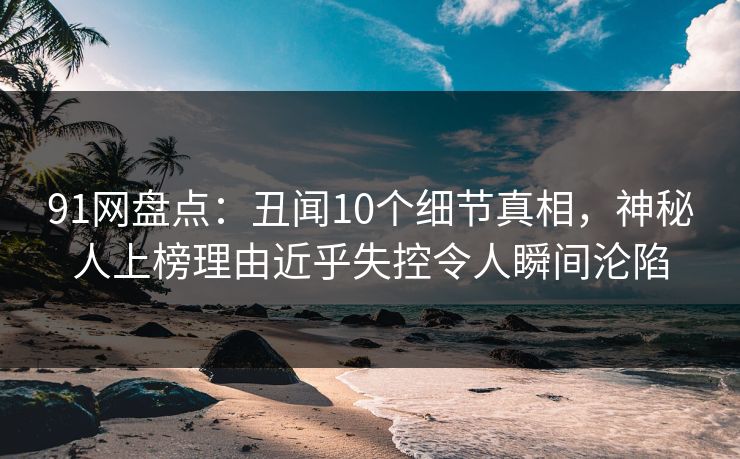 91网盘点：丑闻10个细节真相，神秘人上榜理由近乎失控令人瞬间沦陷