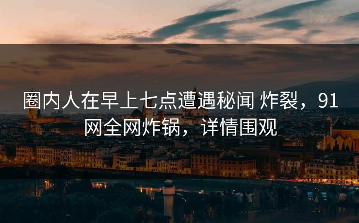 圈内人在早上七点遭遇秘闻 炸裂，91网全网炸锅，详情围观
