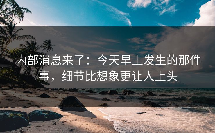 内部消息来了：今天早上发生的那件事，细节比想象更让人上头