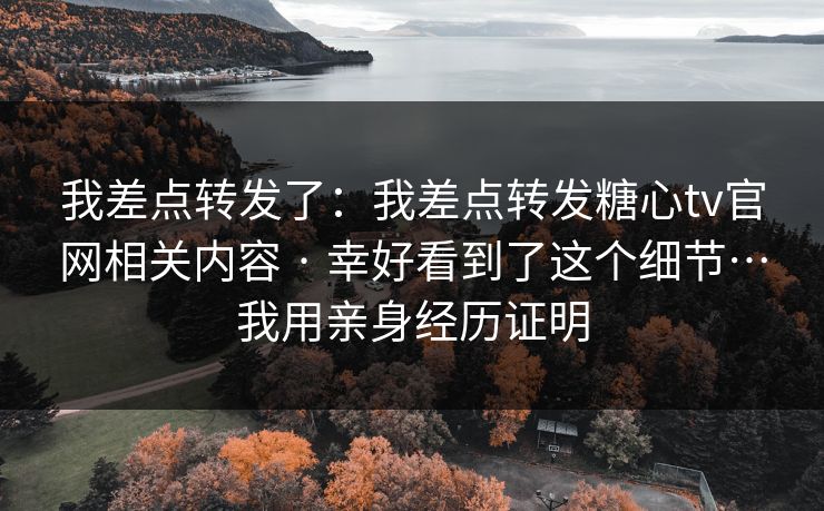 我差点转发了：我差点转发糖心tv官网相关内容 · 幸好看到了这个细节…我用亲身经历证明