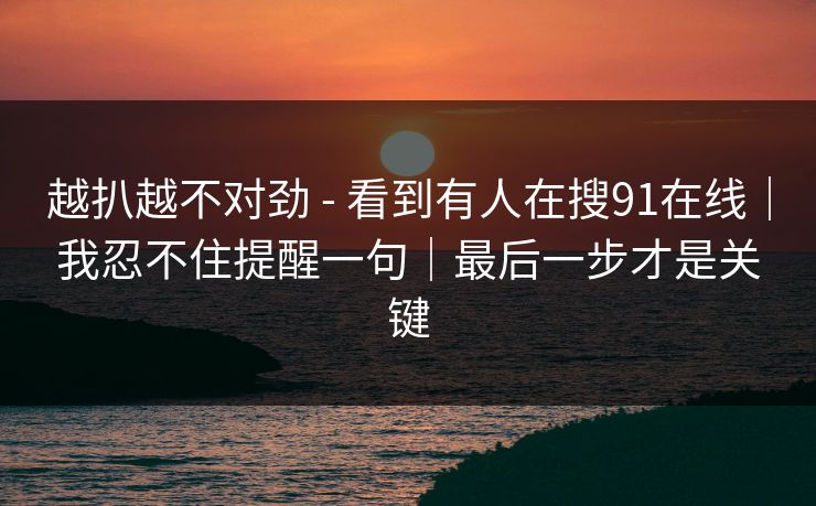 越扒越不对劲 - 看到有人在搜91在线｜我忍不住提醒一句｜最后一步才是关键