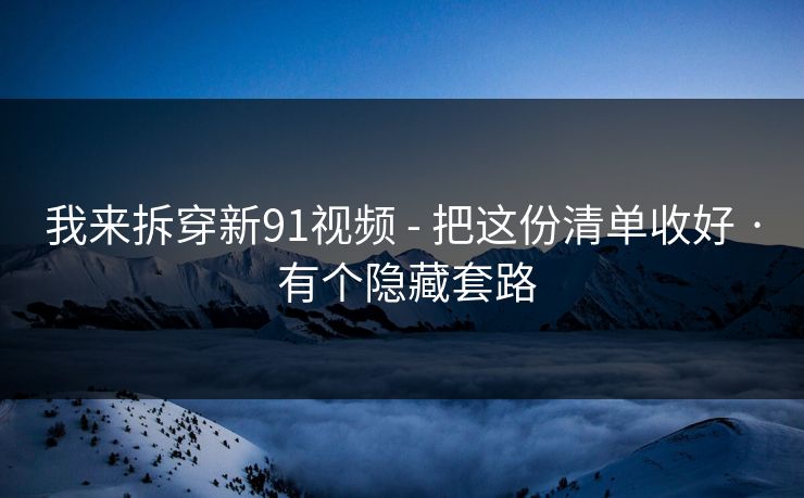 我来拆穿新91视频 - 把这份清单收好 · 有个隐藏套路