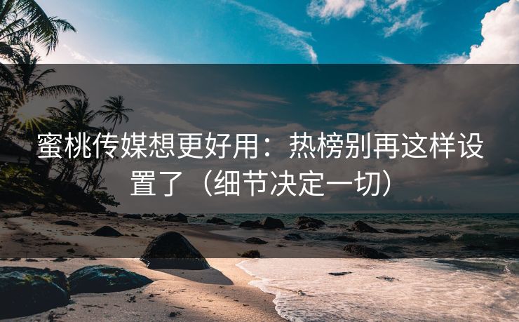 蜜桃传媒想更好用：热榜别再这样设置了（细节决定一切）