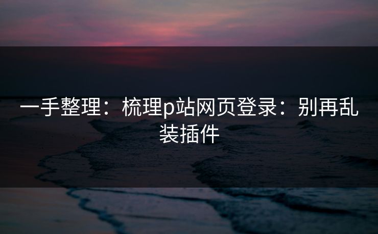 一手整理：梳理p站网页登录：别再乱装插件