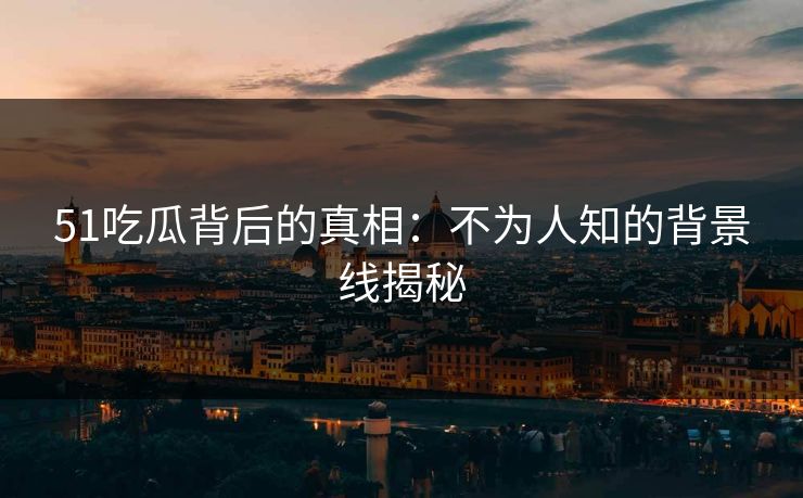 51吃瓜背后的真相：不为人知的背景线揭秘