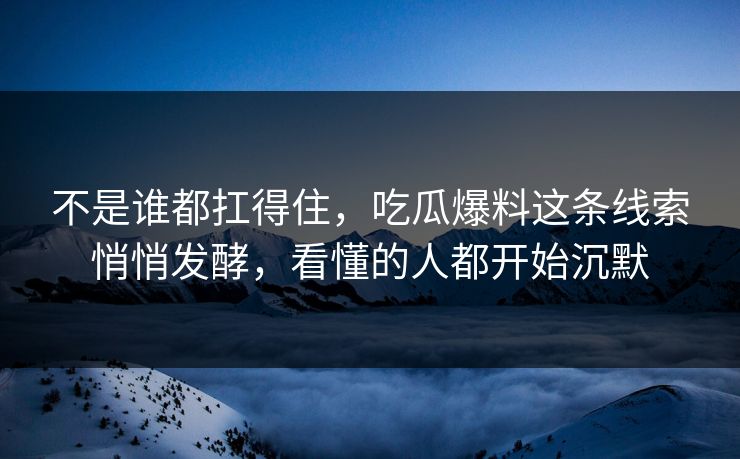 不是谁都扛得住，吃瓜爆料这条线索悄悄发酵，看懂的人都开始沉默