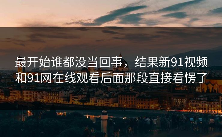 最开始谁都没当回事，结果新91视频和91网在线观看后面那段直接看愣了